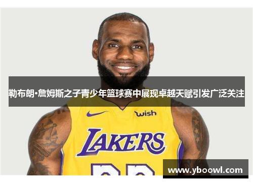勒布朗·詹姆斯之子青少年篮球赛中展现卓越天赋引发广泛关注