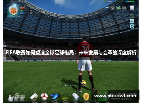 FIFA联赛如何塑造全球足球格局：未来发展与变革的深度解析