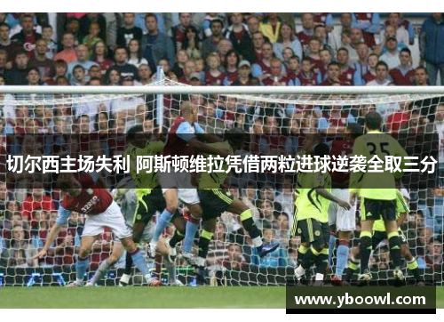 切尔西主场失利 阿斯顿维拉凭借两粒进球逆袭全取三分