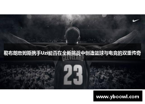 勒布朗詹姆斯携手Uzi能否在全新挑战中创造篮球与电竞的双重传奇