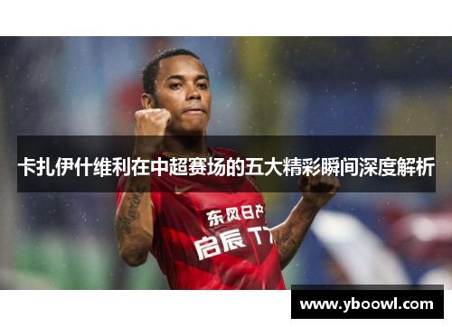 卡扎伊什维利在中超赛场的五大精彩瞬间深度解析