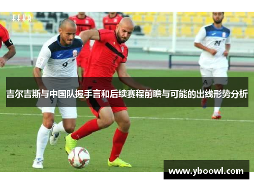 吉尔吉斯与中国队握手言和后续赛程前瞻与可能的出线形势分析