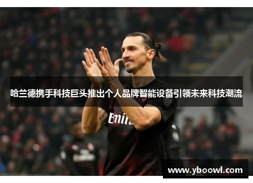 哈兰德携手科技巨头推出个人品牌智能设备引领未来科技潮流
