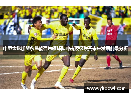 中甲金靴加盟永昌能否带领球队冲击顶级联赛未来发展前景分析