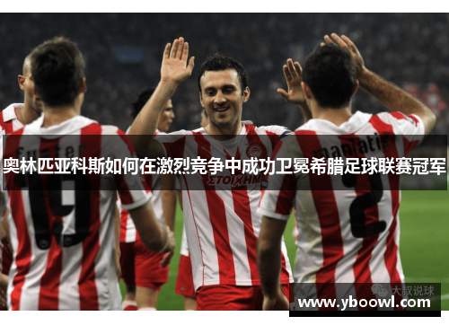 奥林匹亚科斯如何在激烈竞争中成功卫冕希腊足球联赛冠军
