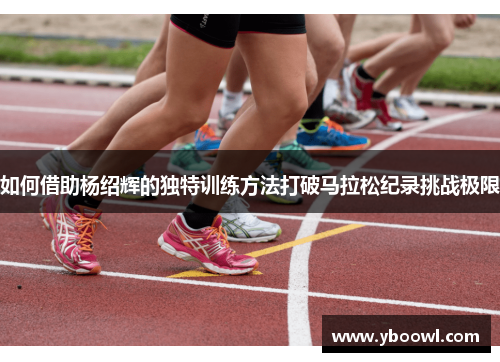 如何借助杨绍辉的独特训练方法打破马拉松纪录挑战极限
