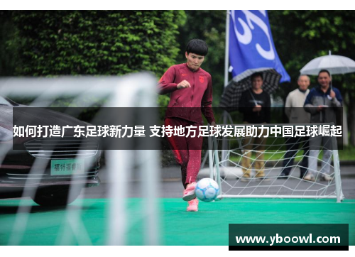 如何打造广东足球新力量 支持地方足球发展助力中国足球崛起