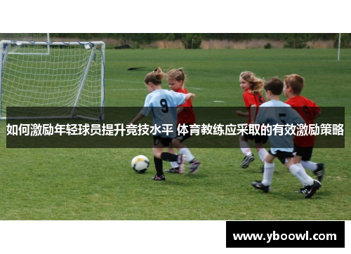 如何激励年轻球员提升竞技水平 体育教练应采取的有效激励策略 如何激励年轻球员提升竞技水平 体育教练应采取的有效激励策略