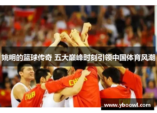 姚明的篮球传奇 五大巅峰时刻引领中国体育风潮 姚明的篮球传奇 五大巅峰时刻引领中国体育风潮