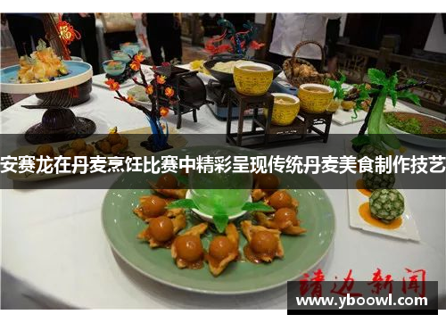 安赛龙在丹麦烹饪比赛中精彩呈现传统丹麦美食制作技艺 安赛龙在丹麦烹饪比赛中精彩呈现传统丹麦美食制作技艺