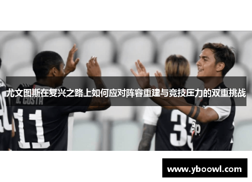 尤文图斯在复兴之路上如何应对阵容重建与竞技压力的双重挑战 尤文图斯在复兴之路上如何应对阵容重建与竞技压力的双重挑战