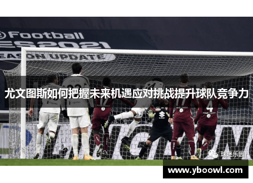 尤文图斯如何把握未来机遇应对挑战提升球队竞争力