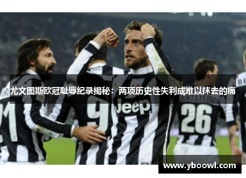 尤文图斯欧冠耻辱纪录揭秘：两项历史性失利成难以抹去的痛