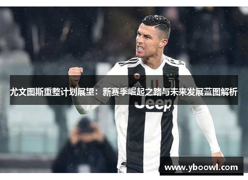 尤文图斯重整计划展望：新赛季崛起之路与未来发展蓝图解析