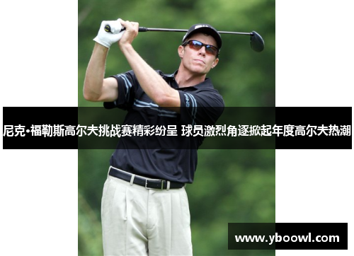 尼克·福勒斯高尔夫挑战赛精彩纷呈 球员激烈角逐掀起年度高尔夫热潮