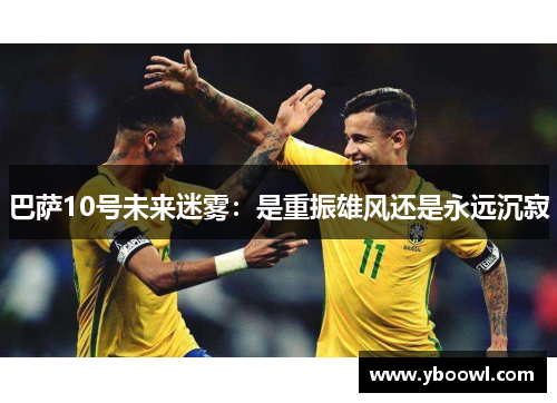 巴萨10号未来迷雾:是重振雄风还是永远沉寂 巴萨10号未来迷雾:是重振雄风还是永远沉寂