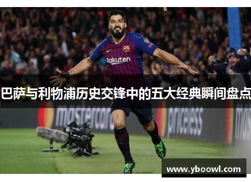 巴萨与利物浦历史交锋中的五大经典瞬间盘点 巴萨与利物浦历史交锋中的五大经典瞬间盘点