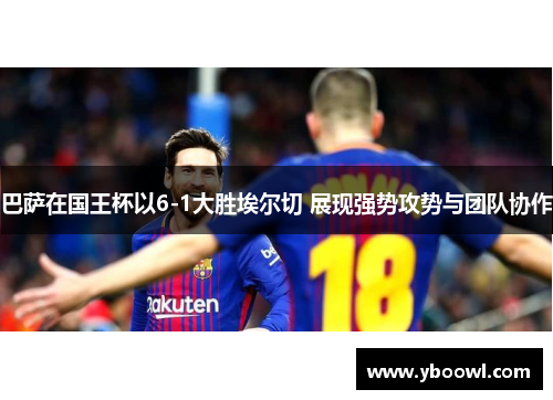 巴萨在国王杯以6-1大胜埃尔切 展现强势攻势与团队协作